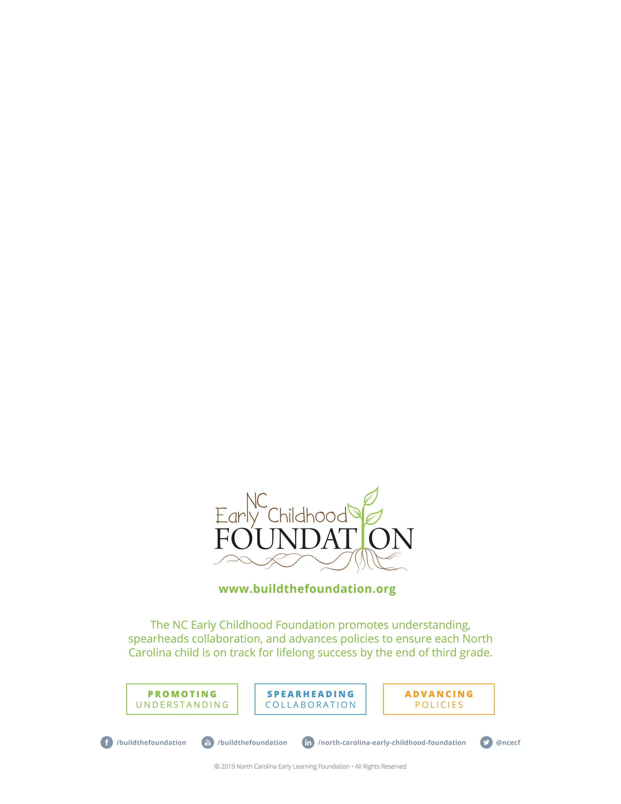 The NC Early Childhood Foundation promotes understanding,
spearheads collaboration, and advances policies to ensure each North
Carolina child is on track for lifelong success by the end of third grade.
© 2019 North Carolina Early Learning Foundation • All Rights Reserved
@ncecf/north-carolina-early-childhood-foundation/buildthefoundation /buildthefoundation
www.buildthefoundation.org
 