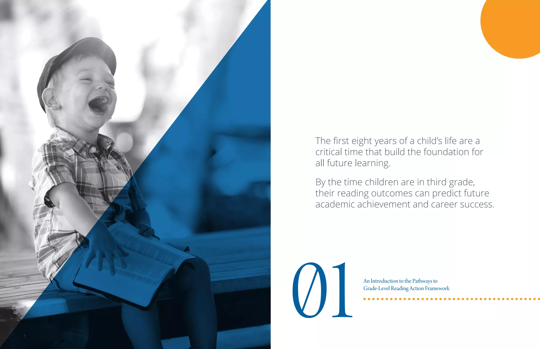 The first eight years of a child’s life are a
critical time that build the foundation for
all future learning.
By the time children are in third grade,
their reading outcomes can predict future
academic achievement and career success.
01An Introduction to the Pathways to
Grade-Level Reading Action Framework
1
 