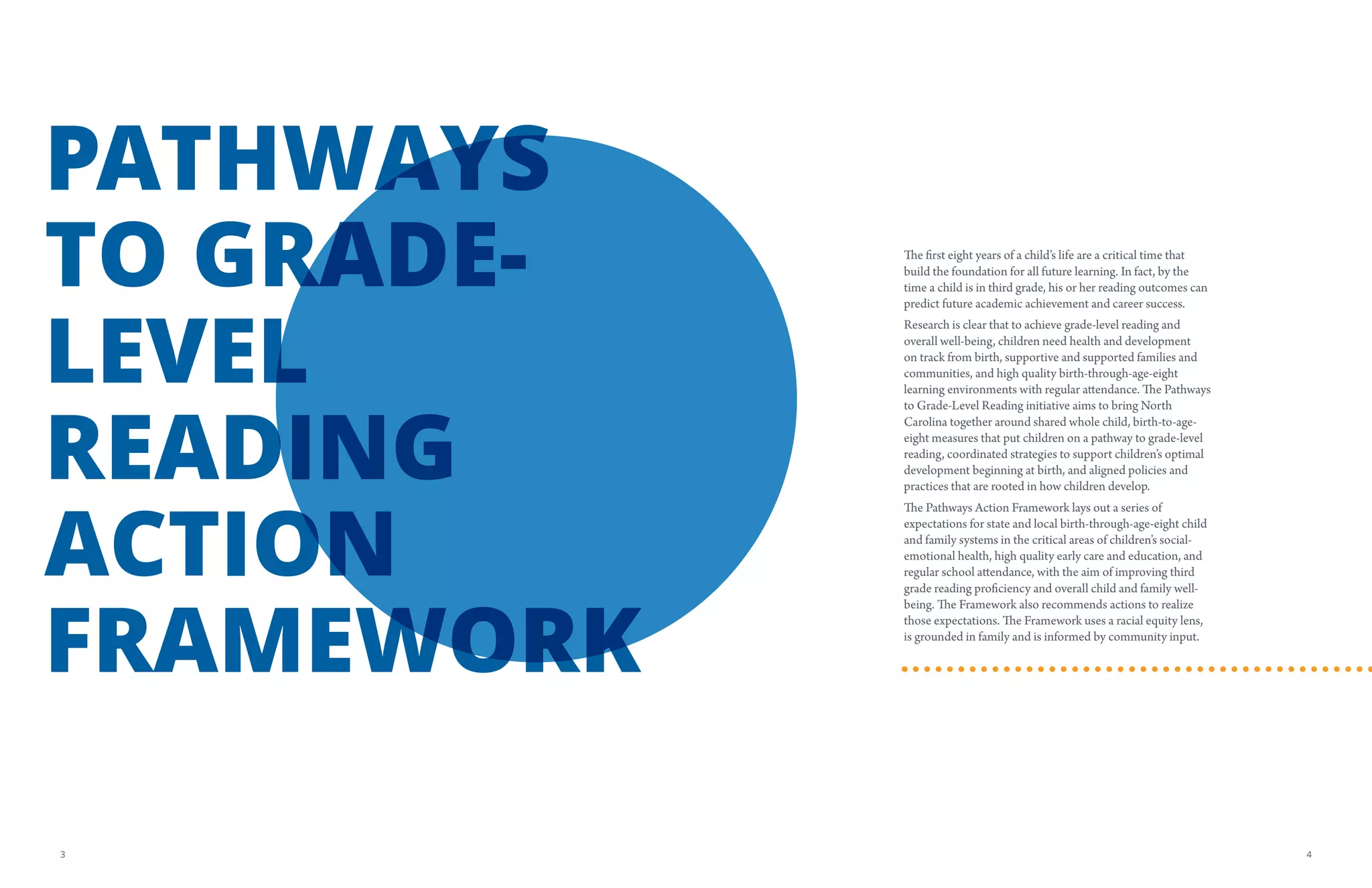 The first eight years of a child’s life are a critical time that
build the foundation for all future learning. In fact, by the
time a child is in third grade, his or her reading outcomes can
predict future academic achievement and career success.
Research is clear that to achieve grade-level reading and
overall well-being, children need health and development
on track from birth, supportive and supported families and
communities, and high quality birth-through-age-eight
learning environments with regular attendance. The Pathways
to Grade-Level Reading initiative aims to bring North
Carolina together around shared whole child, birth-to-age-
eight measures that put children on a pathway to grade-level
reading, coordinated strategies to support children’s optimal
development beginning at birth, and aligned policies and
practices that are rooted in how children develop.
The Pathways Action Framework lays out a series of
expectations for state and local birth-through-age-eight child
and family systems in the critical areas of children’s social-
emotional health, high quality early care and education, and
regular school attendance, with the aim of improving third
grade reading proficiency and overall child and family well-
being. The Framework also recommends actions to realize
those expectations. The Framework uses a racial equity lens,
is grounded in family and is informed by community input.
PATHWAYS
TO GRADE-
LEVEL
READING
ACTION
FRAMEWORK
43
 