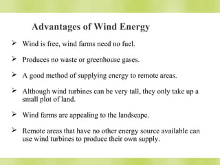 Advantages of Wind Energy 
 Wind is free, wind farms need no fuel. 
 Produces no waste or greenhouse gases. 
 A good method of supplying energy to remote areas. 
 Although wind turbines can be very tall, they only take up a 
small plot of land. 
 Wind farms are appealing to the landscape. 
 Remote areas that have no other energy source available can 
use wind turbines to produce their own supply. 
 