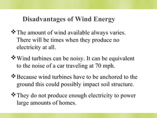 Disadvantages of Wind Energy 
The amount of wind available always varies. 
There will be times when they produce no 
electricity at all. 
Wind turbines can be noisy. It can be equivalent 
to the noise of a car traveling at 70 mph. 
Because wind turbines have to be anchored to the 
ground this could possibly impact soil structure. 
They do not produce enough electricity to power 
large amounts of homes. 
 