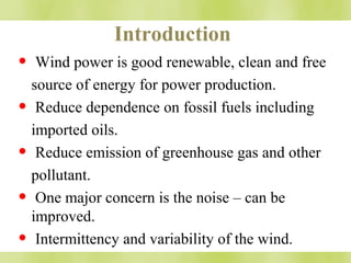 Introduction 
• Wind power is good renewable, clean and free 
source of energy for power production. 
• Reduce dependence on fossil fuels including 
imported oils. 
• Reduce emission of greenhouse gas and other 
pollutant. 
• One major concern is the noise – can be 
improved. 
• Intermittency and variability of the wind. 
 