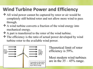 Wind Turbine Power and Efficiency 
All wind power cannot be captured by rotor or air would be 
completely still behind rotor and not allow more wind to pass 
through. 
A wind turbine converts a fraction of the wind energy into 
mechanical energy. 
A part is transferred to the rotor of the wind turbine. 
The efficiency is the ratio of actual power developed by wind 
turbine rotor to the available wind power. 
Theoretical limit of rotor 
efficiency is 59%. 
Most modern wind turbines 
are in the 35 – 45% range. 
 