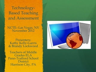 Technology-
Based Teaching
and Assessment

NCTE--Las Vegas, NV
  November 2012

    Presenters:
 Kathy Kelly-Garris
& Brandy Lockwood
 Teachers of Middle
    Grades ELA
Penn-Trafford School
      District
 Harrison City, PA
 