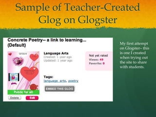 Sample of Teacher-Created
    Glog on Glogster

                    My first attempt
                    on Glogster– this
                    is one I created
                    when trying out
                    the site to share
                    with students.
 