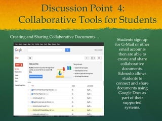 Discussion Point 4:
    Collaborative Tools for Students
Creating and Sharing Collaborative Documents…
                                                  Students sign up
                                                for G-Mail or other
                                                   email accounts
                                                   then are able to
                                                  create and share
                                                    collaborative
                                                     documents.
                                                  Edmodo allows
                                                     students to
                                                 connect and share
                                                 documents using
                                                   Google Docs as
                                                     part of their
                                                      supported
                                                       systems.
 