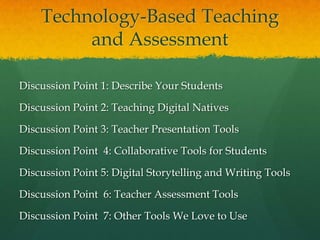 Technology-Based Teaching
         and Assessment

Discussion Point 1: Describe Your Students

Discussion Point 2: Teaching Digital Natives

Discussion Point 3: Teacher Presentation Tools

Discussion Point 4: Collaborative Tools for Students

Discussion Point 5: Digital Storytelling and Writing Tools

Discussion Point 6: Teacher Assessment Tools

Discussion Point 7: Other Tools We Love to Use
 