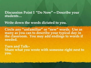 Discussion Point 1 ―Do Now‖—Describe your
students…
Write down the words dictated to you.
Circle any ―unfamiliar‖ or ―new‖ words. Use as
many as you can to describe your typical day in
the classroom. You may add endings to words if
needed.
Turn and Talk–
Share what you wrote with someone right next to
you.
 