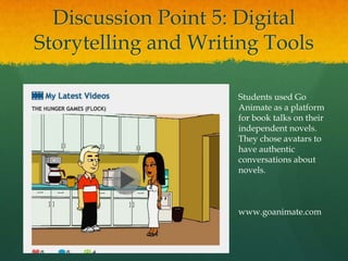 Discussion Point 5: Digital
Storytelling and Writing Tools

                     Students used Go
                     Animate as a platform
                     for book talks on their
                     independent novels.
                     They chose avatars to
                     have authentic
                     conversations about
                     novels.



                     www.goanimate.com
 