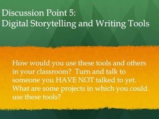Discussion Point 5:
Digital Storytelling and Writing Tools



  How would you use these tools and others
  in your classroom? Turn and talk to
  someone you HAVE NOT talked to yet.
  What are some projects in which you could
  use these tools?
 