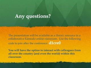 Any questions?


The presentation will be available as a library resource in a
collaborative Edmodo online classroom. Use the following
code to join after the conference: d1cre0

You will have the option to interact with colleagues from
all over the country (and even the world) within this
classroom.
 