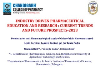 INDUSTRY DRIVEN PHARMACEUTICAL
EDUCATION AND RESEARCH : CURRENT TRENDS
AND FUTURE PROSPECTS-2023
Formulation and Pharmacological study of Griseofulvin Nanostructured
Lipid Carriers Loaded Topical gel for Tenia Pedis
Neelam Datt1*, Pankaj K. Yadav1, P. Rajasekhar2
*1. Department of Pharmaceutical Sciences, Sam Higginbottom University of
Agriculture, Technology, and Sciences.
2Department of Pharmaceutics, St. Peter’s Institute of Pharmaceutical Sciences,
Hanamkonda, Telangana.
 