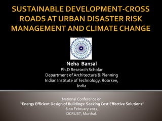 Neha Bansal
Ph.D Research Scholar
Department of Architecture & Planning
Indian Institute ofTechnology, Roorkee,
India
National Conference on
“Energy Efficient Design of Buildings: Seeking Cost Effective Solutions”
6-10 February 2012,
DCRUST, Murthal.
 