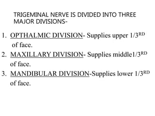 TRIGEMINAL NERVE IS DIVIDED INTO THREE
MAJOR DIVISIONS-
1. OPTHALMIC DIVISION- Supplies upper 1/3RD
of face.
2. MAXILLARY DIVISION- Supplies middle1/3RD
of face.
3. MANDIBULAR DIVISION-Supplies lower 1/3RD
of face.
 