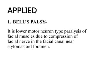 APPLIED
1. BELL’S PALSY-
It is lower motor neuron type paralysis of
facial muscles due to compression of
facial nerve in the facial canal near
stylomastoid foramen.
 