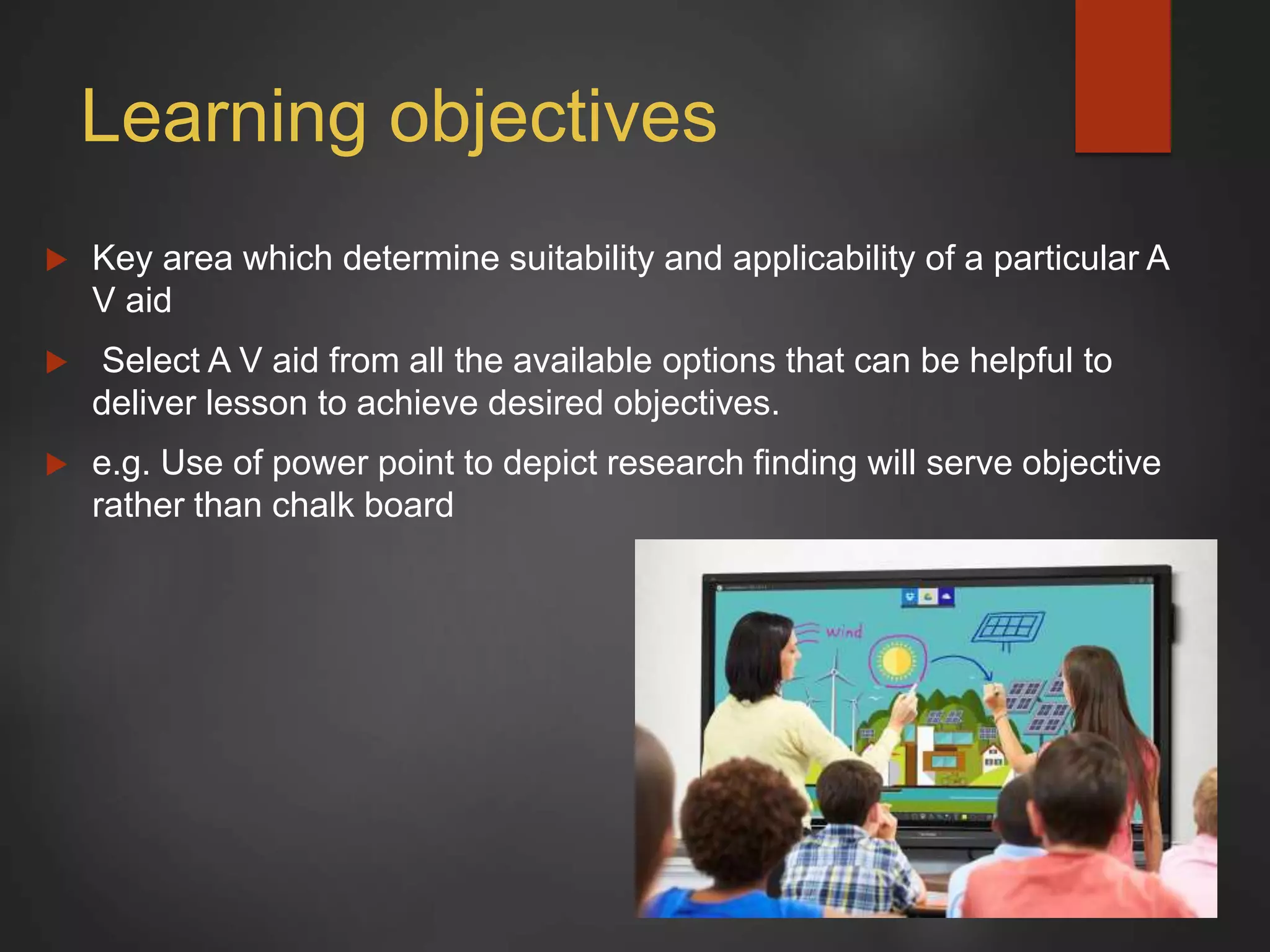Learning objectives
 Key area which determine suitability and applicability of a particular A
V aid
 Select A V aid from all the available options that can be helpful to
deliver lesson to achieve desired objectives.
 e.g. Use of power point to depict research finding will serve objective
rather than chalk board
 