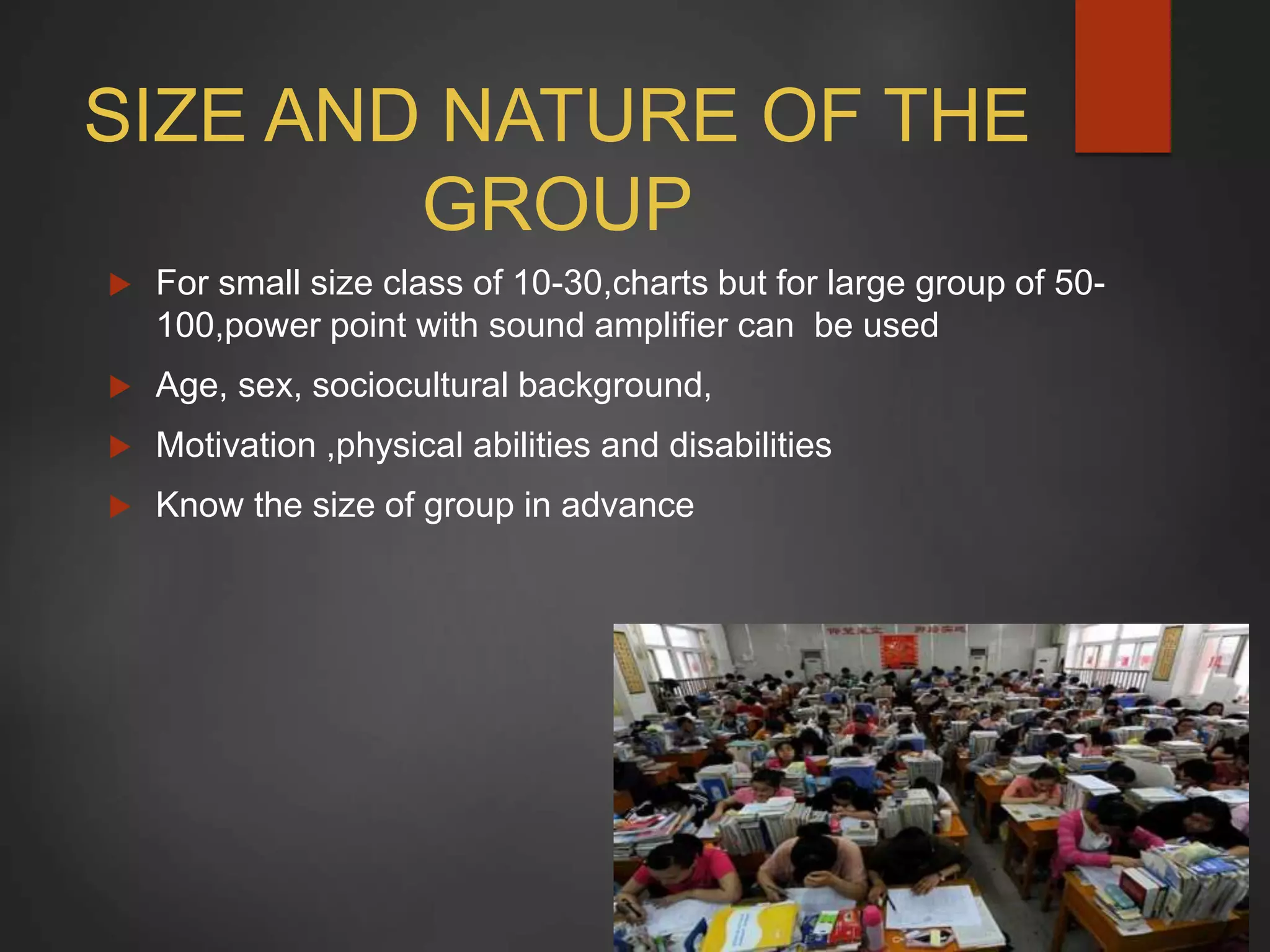 SIZE AND NATURE OF THE
GROUP
 For small size class of 10-30,charts but for large group of 50-
100,power point with sound amplifier can be used
 Age, sex, sociocultural background,
 Motivation ,physical abilities and disabilities
 Know the size of group in advance
 