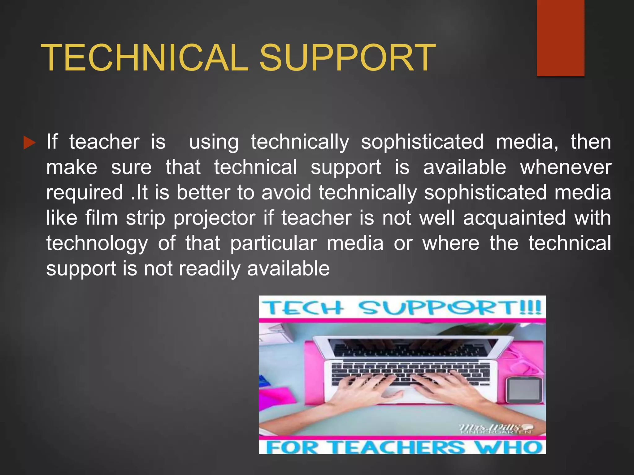 TECHNICAL SUPPORT
 If teacher is using technically sophisticated media, then
make sure that technical support is available whenever
required .It is better to avoid technically sophisticated media
like film strip projector if teacher is not well acquainted with
technology of that particular media or where the technical
support is not readily available
 