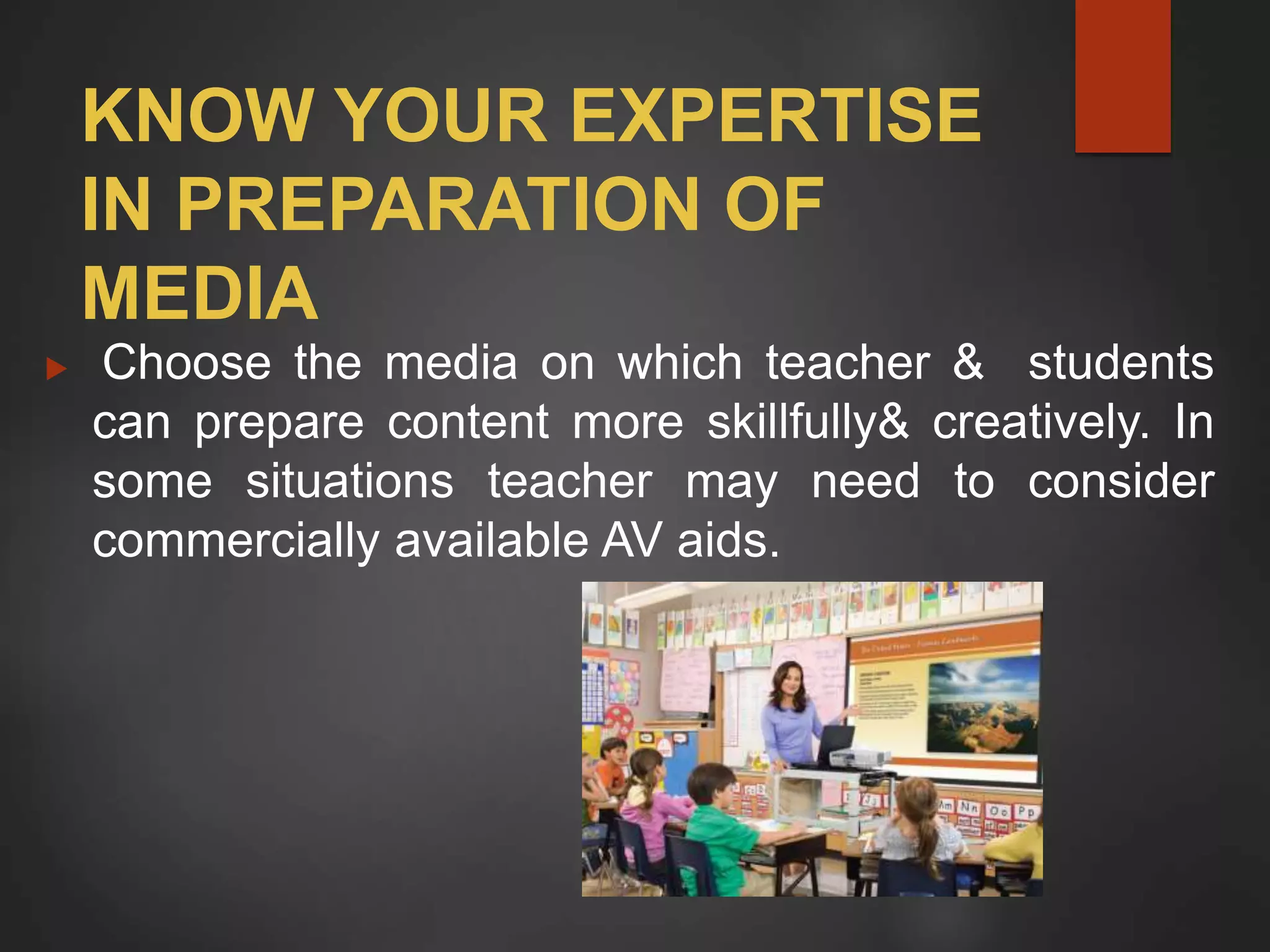 KNOW YOUR EXPERTISE
IN PREPARATION OF
MEDIA
 Choose the media on which teacher & students
can prepare content more skillfully& creatively. In
some situations teacher may need to consider
commercially available AV aids.
 