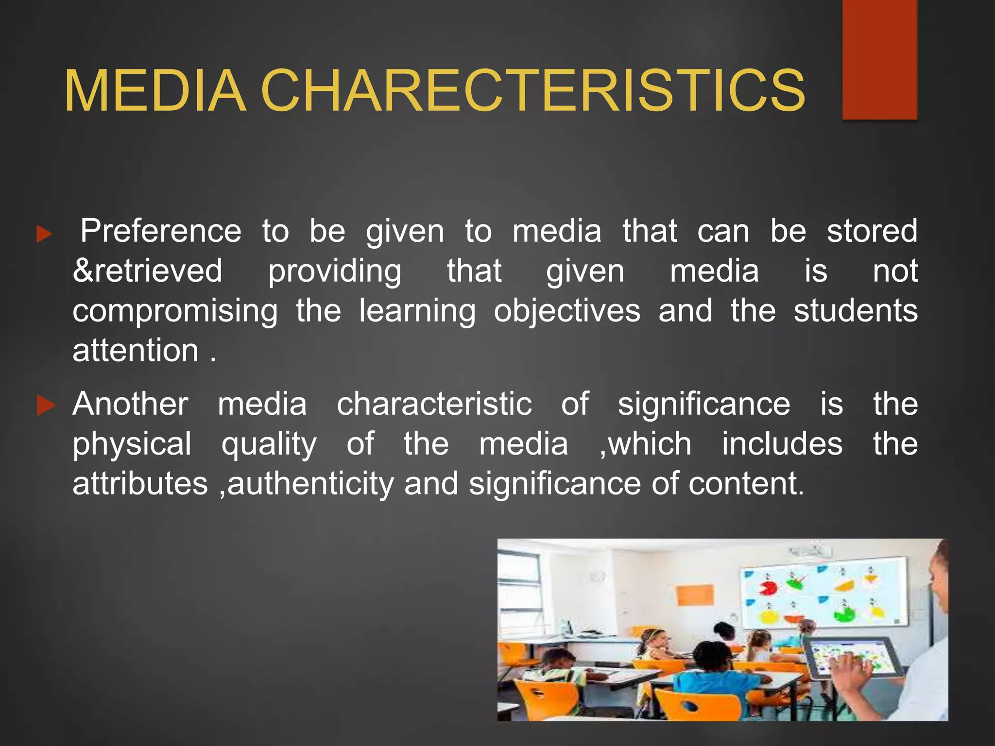 MEDIA CHARECTERISTICS
 Preference to be given to media that can be stored
&retrieved providing that given media is not
compromising the learning objectives and the students
attention .
 Another media characteristic of significance is the
physical quality of the media ,which includes the
attributes ,authenticity and significance of content.
 