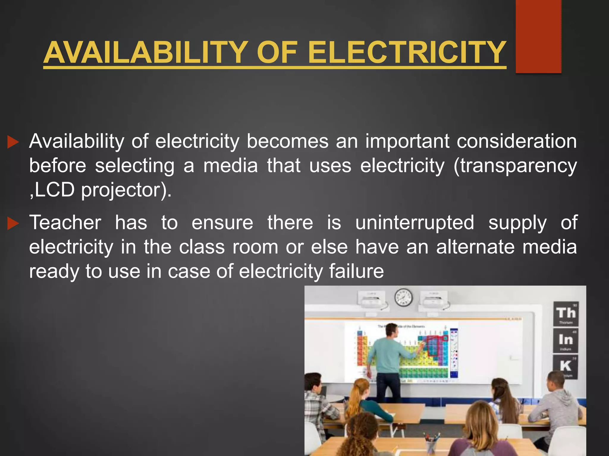 AVAILABILITY OF ELECTRICITY
 Availability of electricity becomes an important consideration
before selecting a media that uses electricity (transparency
,LCD projector).
 Teacher has to ensure there is uninterrupted supply of
electricity in the class room or else have an alternate media
ready to use in case of electricity failure
 