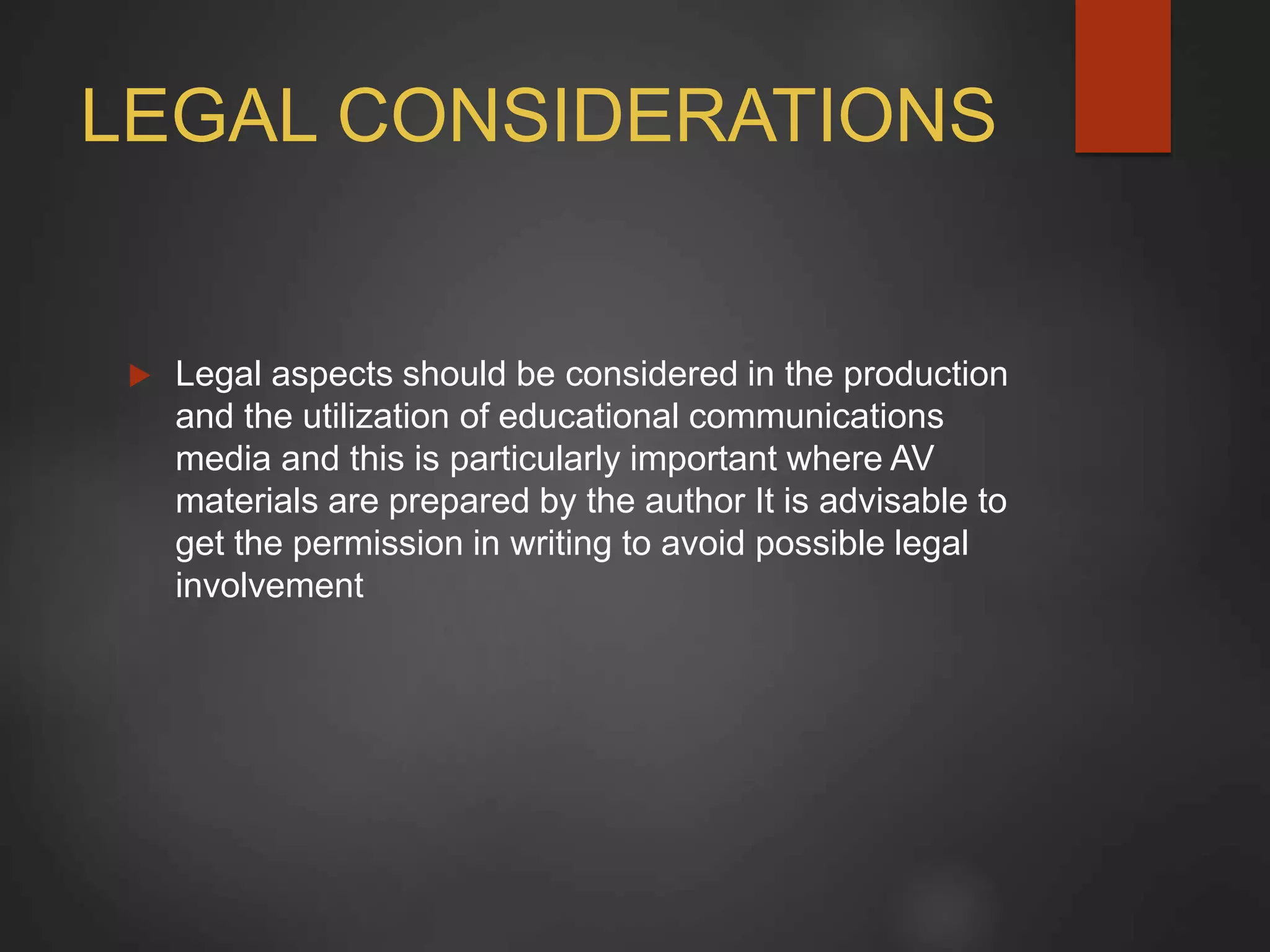 LEGAL CONSIDERATIONS
 Legal aspects should be considered in the production
and the utilization of educational communications
media and this is particularly important where AV
materials are prepared by the author It is advisable to
get the permission in writing to avoid possible legal
involvement
 