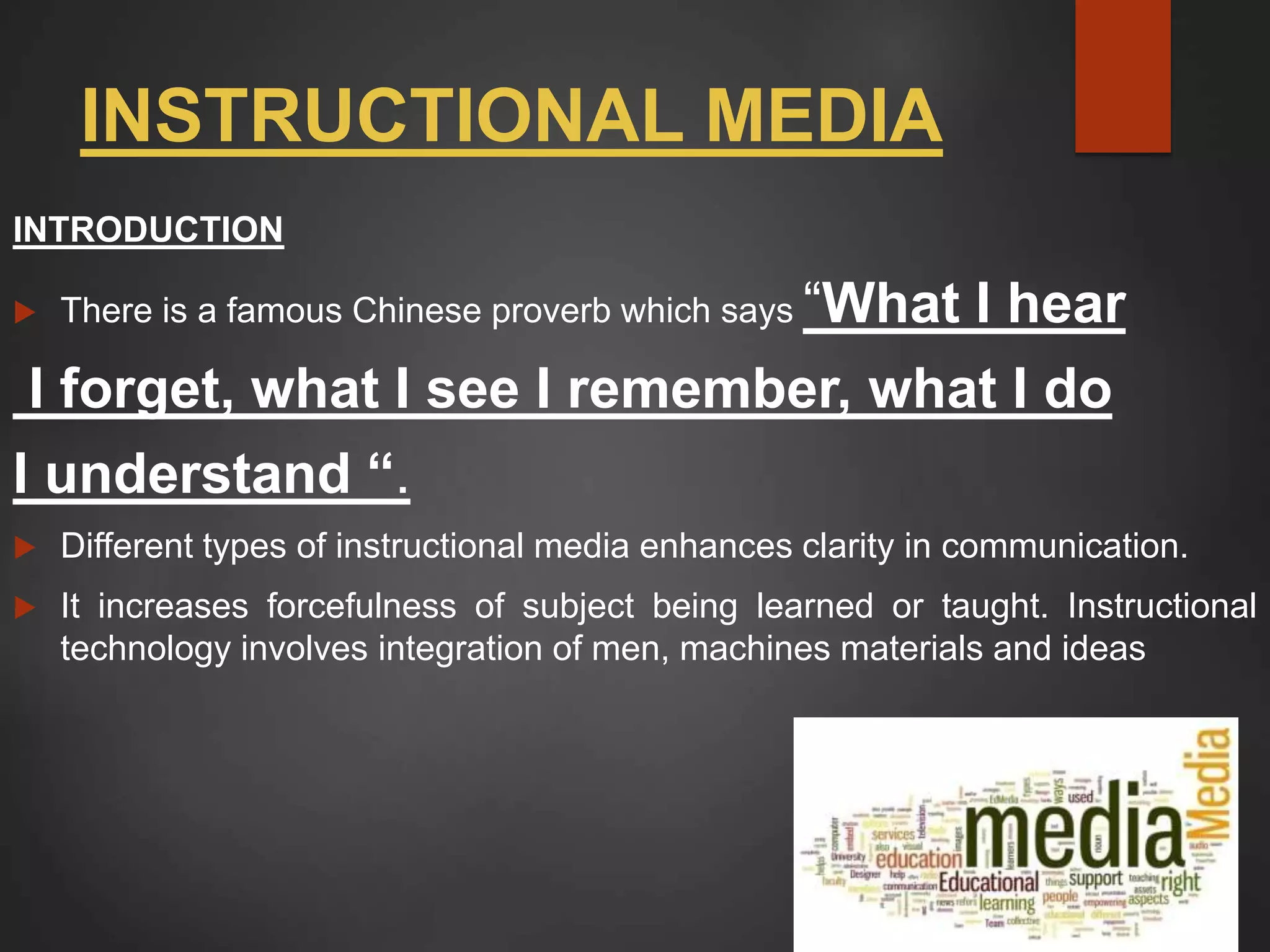 INSTRUCTIONAL MEDIA
INTRODUCTION
 There is a famous Chinese proverb which says “What I hear
I forget, what I see I remember, what I do
I understand “.
 Different types of instructional media enhances clarity in communication.
 It increases forcefulness of subject being learned or taught. Instructional
technology involves integration of men, machines materials and ideas
 