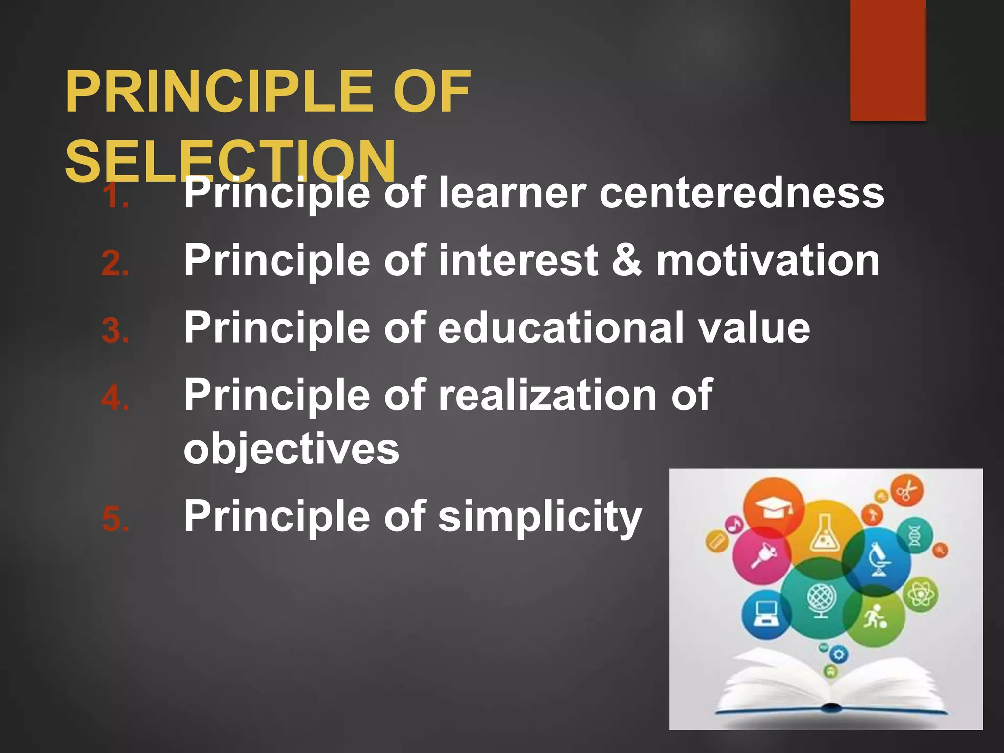 PRINCIPLE OF
SELECTION
1. Principle of learner centeredness
2. Principle of interest & motivation
3. Principle of educational value
4. Principle of realization of
objectives
5. Principle of simplicity
 