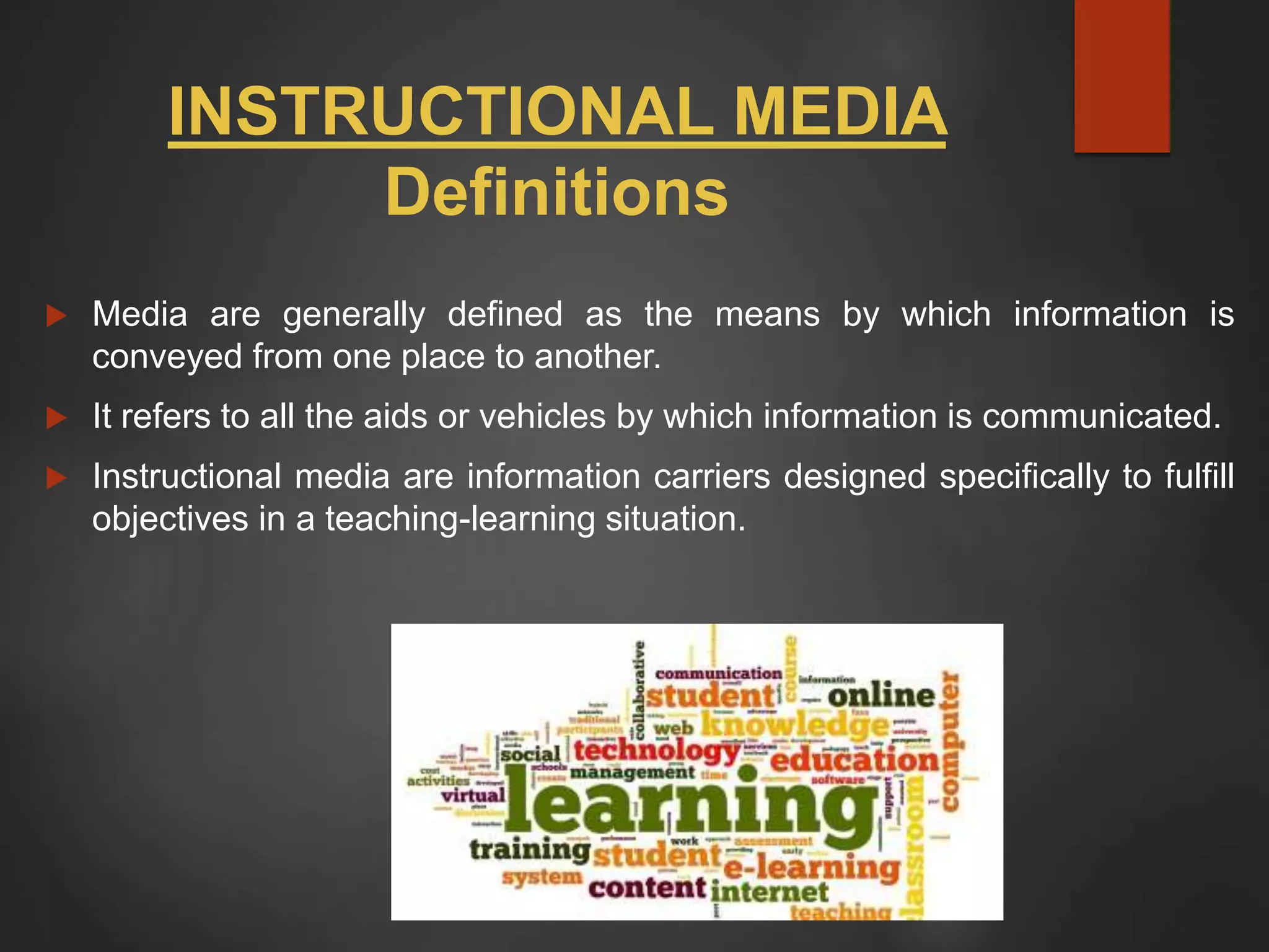 INSTRUCTIONAL MEDIA
Definitions
 Media are generally defined as the means by which information is
conveyed from one place to another.
 It refers to all the aids or vehicles by which information is communicated.
 Instructional media are information carriers designed specifically to fulfill
objectives in a teaching-learning situation.
 