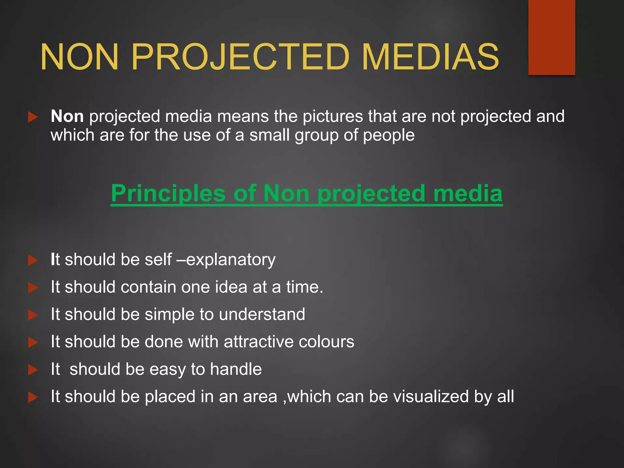 NON PROJECTED MEDIAS
 Non projected media means the pictures that are not projected and
which are for the use of a small group of people
Principles of Non projected media
 It should be self –explanatory
 It should contain one idea at a time.
 It should be simple to understand
 It should be done with attractive colours
 It should be easy to handle
 It should be placed in an area ,which can be visualized by all
 