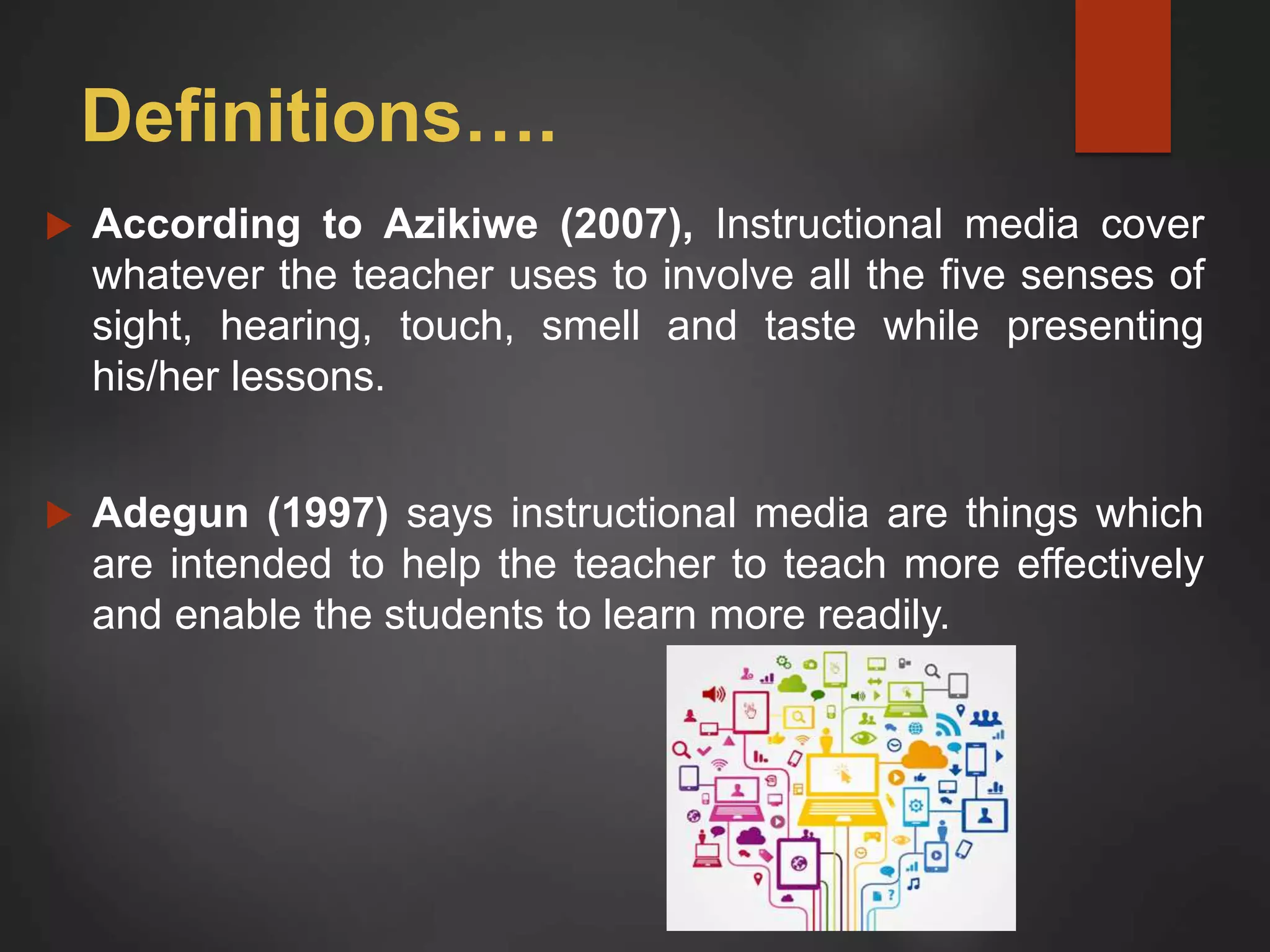 Definitions….
 According to Azikiwe (2007), Instructional media cover
whatever the teacher uses to involve all the five senses of
sight, hearing, touch, smell and taste while presenting
his/her lessons.
 Adegun (1997) says instructional media are things which
are intended to help the teacher to teach more effectively
and enable the students to learn more readily.
 