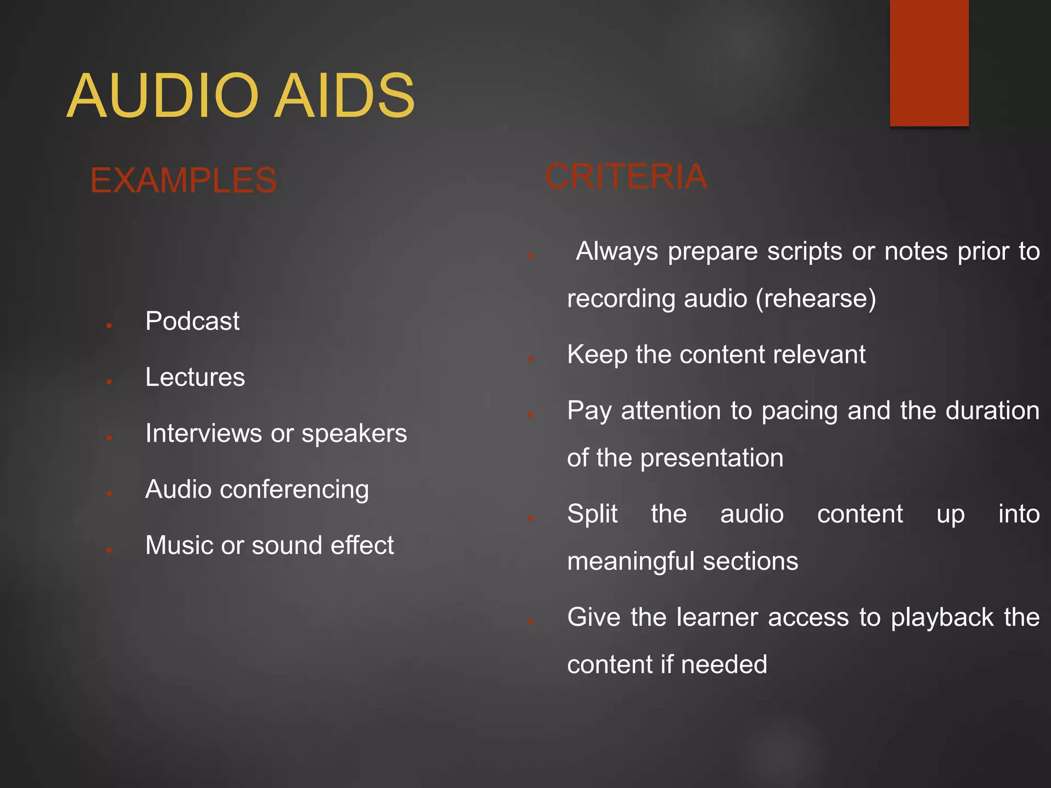AUDIO AIDS
EXAMPLES
 Podcast
 Lectures
 Interviews or speakers
 Audio conferencing
 Music or sound effect
CRITERIA
 Always prepare scripts or notes prior to
recording audio (rehearse)
 Keep the content relevant
 Pay attention to pacing and the duration
of the presentation
 Split the audio content up into
meaningful sections
 Give the learner access to playback the
content if needed
 