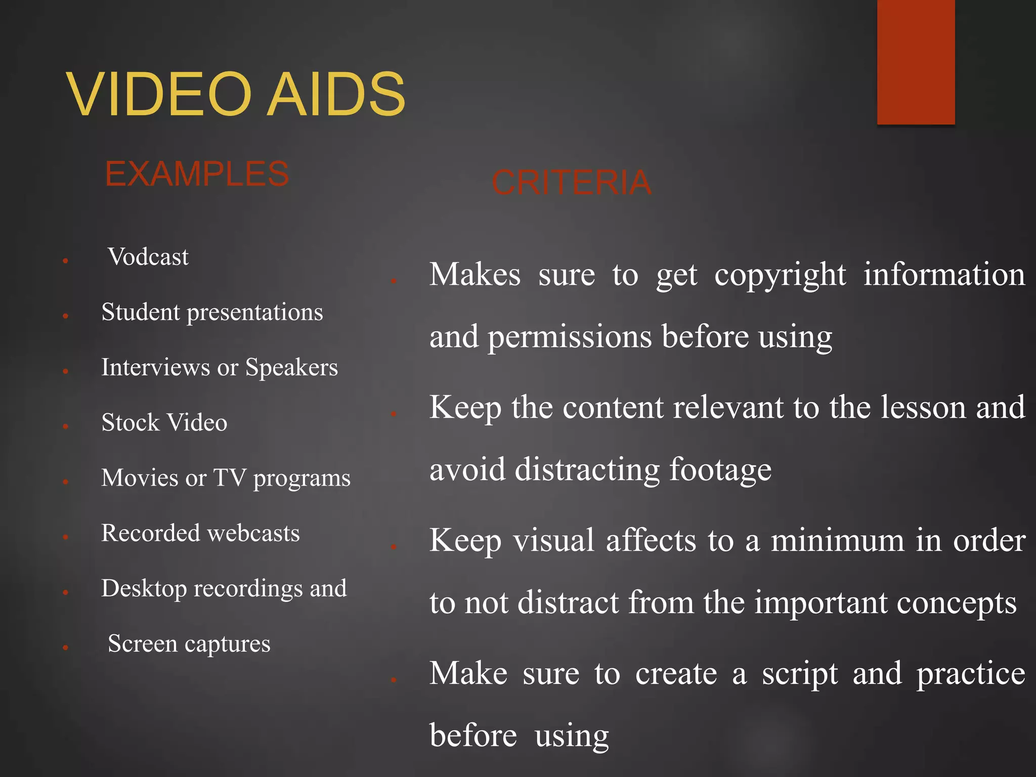 VIDEO AIDS
EXAMPLES
 Vodcast
 Student presentations
 Interviews or Speakers
 Stock Video
 Movies or TV programs
 Recorded webcasts
 Desktop recordings and
 Screen captures
CRITERIA
 Makes sure to get copyright information
and permissions before using
 Keep the content relevant to the lesson and
avoid distracting footage
 Keep visual affects to a minimum in order
to not distract from the important concepts
 Make sure to create a script and practice
before using
 