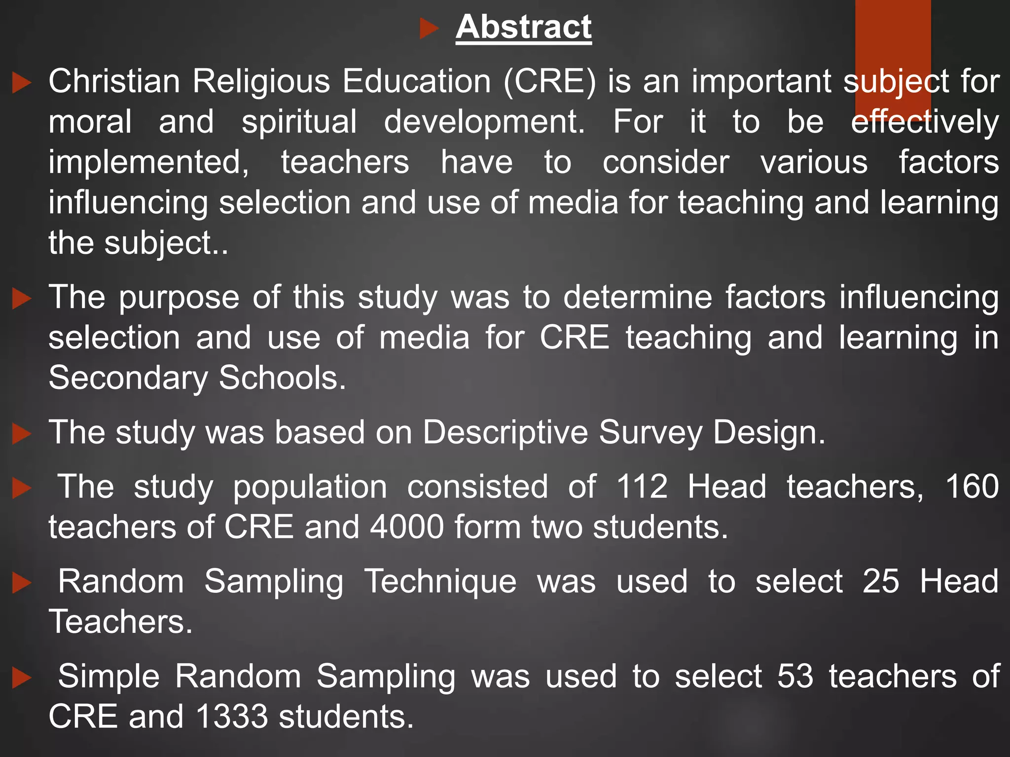  Abstract
 Christian Religious Education (CRE) is an important subject for
moral and spiritual development. For it to be effectively
implemented, teachers have to consider various factors
influencing selection and use of media for teaching and learning
the subject..
 The purpose of this study was to determine factors influencing
selection and use of media for CRE teaching and learning in
Secondary Schools.
 The study was based on Descriptive Survey Design.
 The study population consisted of 112 Head teachers, 160
teachers of CRE and 4000 form two students.
 Random Sampling Technique was used to select 25 Head
Teachers.
 Simple Random Sampling was used to select 53 teachers of
CRE and 1333 students.
 