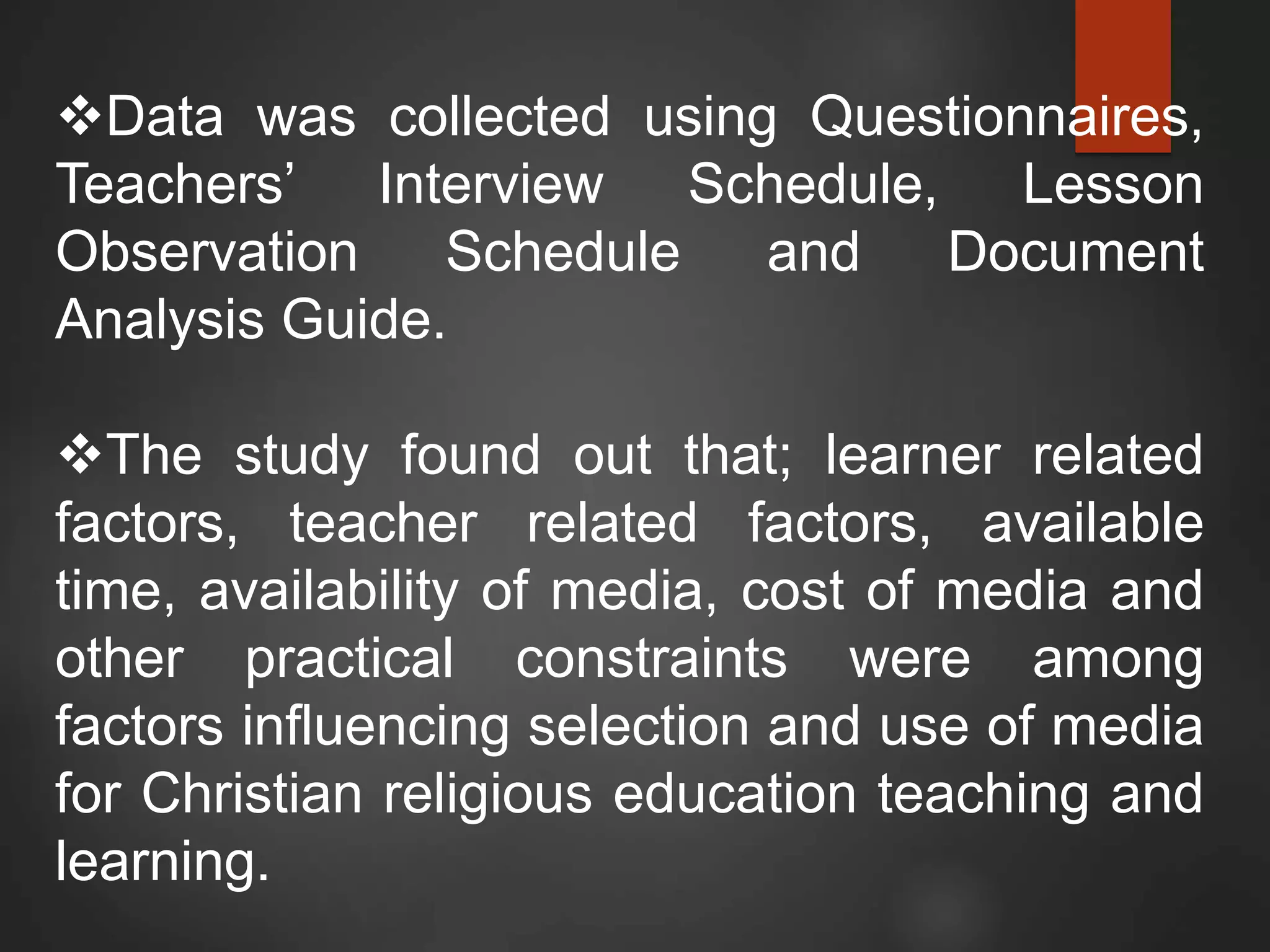 Data was collected using Questionnaires,
Teachers’ Interview Schedule, Lesson
Observation Schedule and Document
Analysis Guide.
The study found out that; learner related
factors, teacher related factors, available
time, availability of media, cost of media and
other practical constraints were among
factors influencing selection and use of media
for Christian religious education teaching and
learning.
 