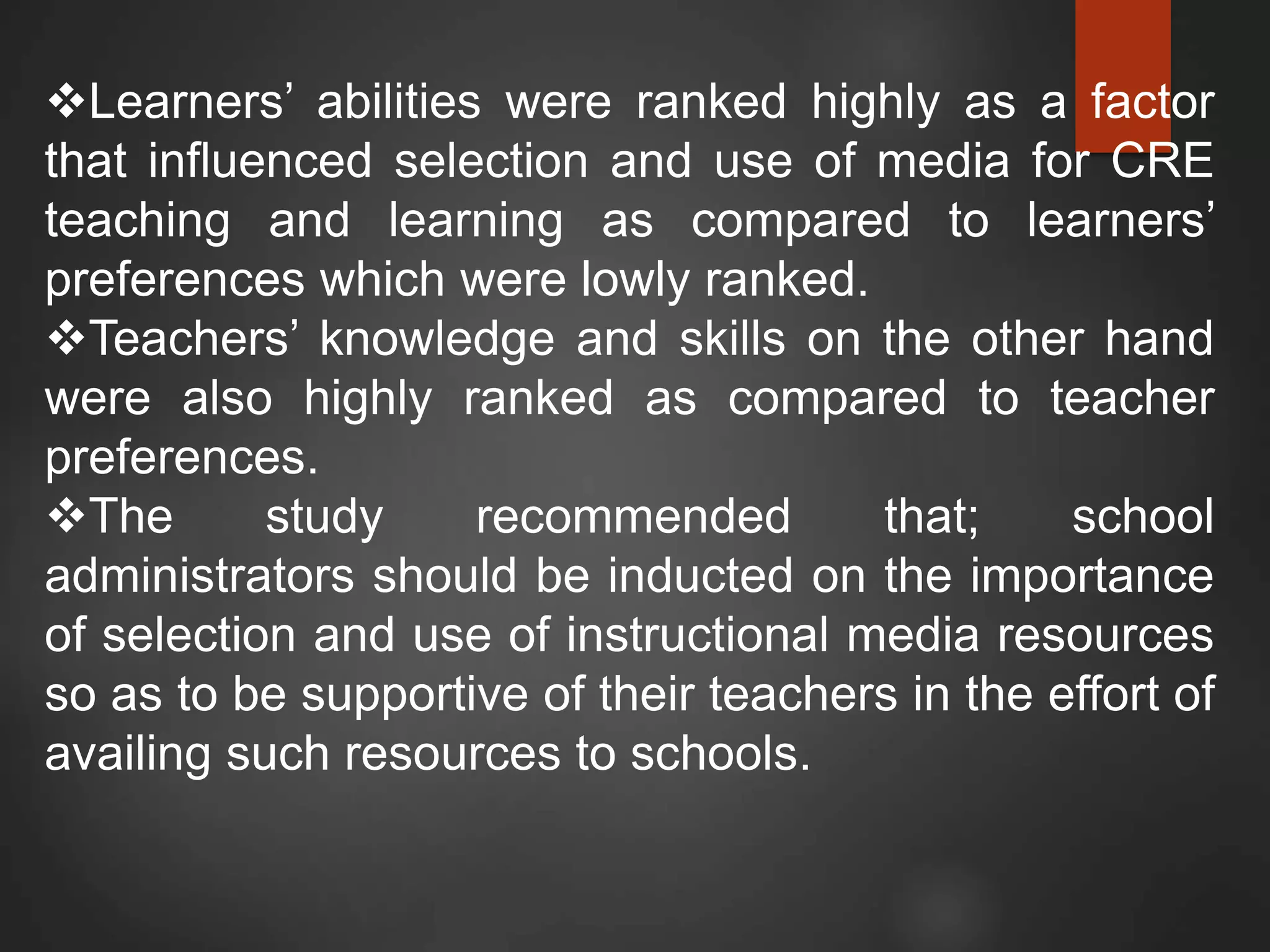 Learners’ abilities were ranked highly as a factor
that influenced selection and use of media for CRE
teaching and learning as compared to learners’
preferences which were lowly ranked.
Teachers’ knowledge and skills on the other hand
were also highly ranked as compared to teacher
preferences.
The study recommended that; school
administrators should be inducted on the importance
of selection and use of instructional media resources
so as to be supportive of their teachers in the effort of
availing such resources to schools.
 