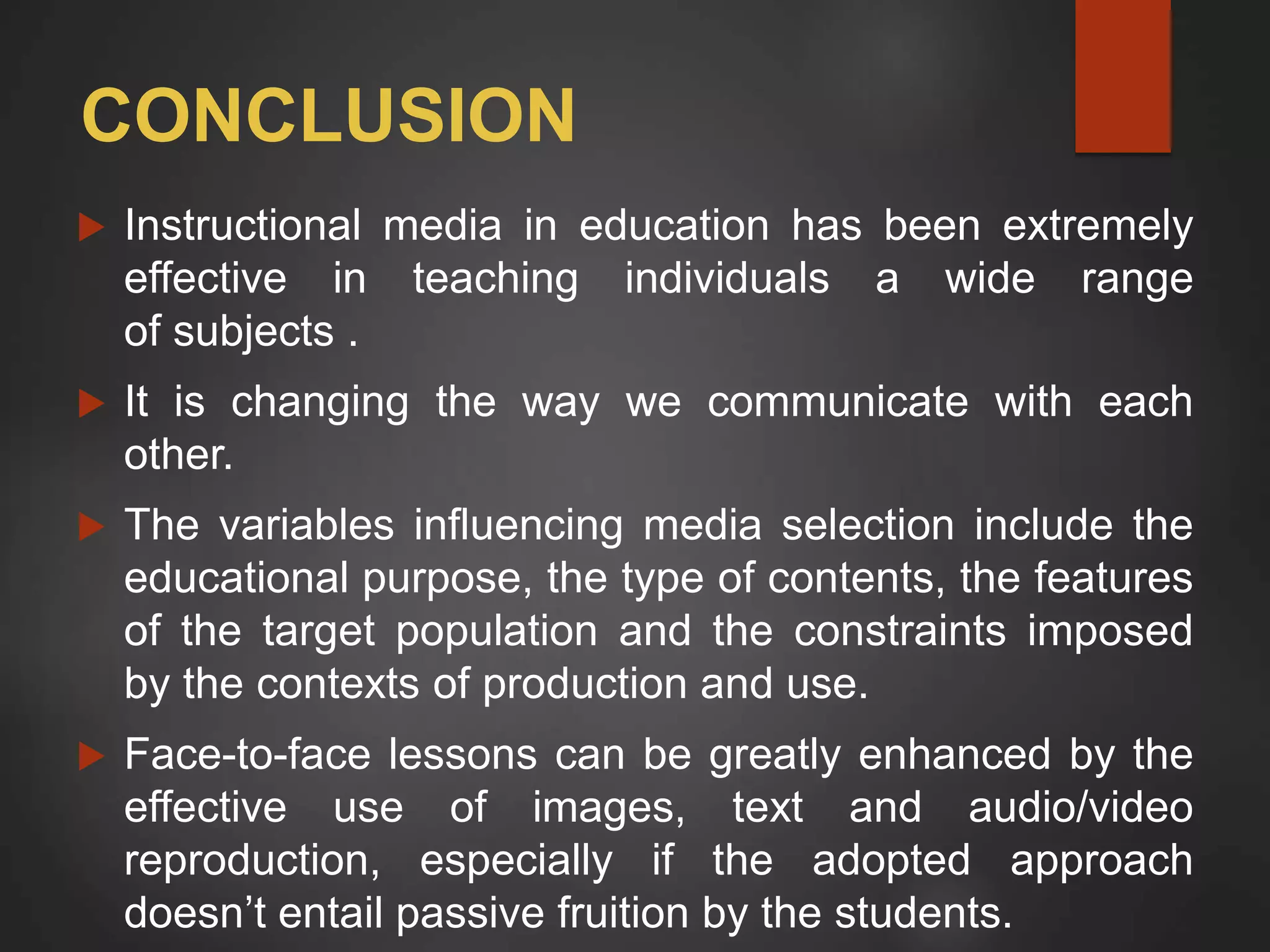 CONCLUSION
 Instructional media in education has been extremely
effective in teaching individuals a wide range
of subjects .
 It is changing the way we communicate with each
other.
 The variables influencing media selection include the
educational purpose, the type of contents, the features
of the target population and the constraints imposed
by the contexts of production and use.
 Face-to-face lessons can be greatly enhanced by the
effective use of images, text and audio/video
reproduction, especially if the adopted approach
doesn’t entail passive fruition by the students.
 