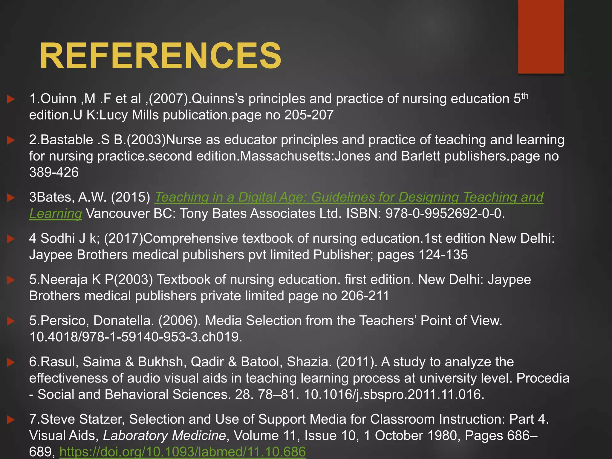 REFERENCES
 1.Ouinn ,M .F et al ,(2007).Quinns’s principles and practice of nursing education 5th
edition.U K:Lucy Mills publication.page no 205-207
 2.Bastable .S B.(2003)Nurse as educator principles and practice of teaching and learning
for nursing practice.second edition.Massachusetts:Jones and Barlett publishers.page no
389-426
 3Bates, A.W. (2015) Teaching in a Digital Age: Guidelines for Designing Teaching and
Learning Vancouver BC: Tony Bates Associates Ltd. ISBN: 978-0-9952692-0-0.
 4 Sodhi J k; (2017)Comprehensive textbook of nursing education.1st edition New Delhi:
Jaypee Brothers medical publishers pvt limited Publisher; pages 124-135
 5.Neeraja K P(2003) Textbook of nursing education. first edition. New Delhi: Jaypee
Brothers medical publishers private limited page no 206-211
 5.Persico, Donatella. (2006). Media Selection from the Teachers’ Point of View.
10.4018/978-1-59140-953-3.ch019.
 6.Rasul, Saima & Bukhsh, Qadir & Batool, Shazia. (2011). A study to analyze the
effectiveness of audio visual aids in teaching learning process at university level. Procedia
- Social and Behavioral Sciences. 28. 78–81. 10.1016/j.sbspro.2011.11.016.
 7.Steve Statzer, Selection and Use of Support Media for Classroom Instruction: Part 4.
Visual Aids, Laboratory Medicine, Volume 11, Issue 10, 1 October 1980, Pages 686–
689, https://doi.org/10.1093/labmed/11.10.686
 