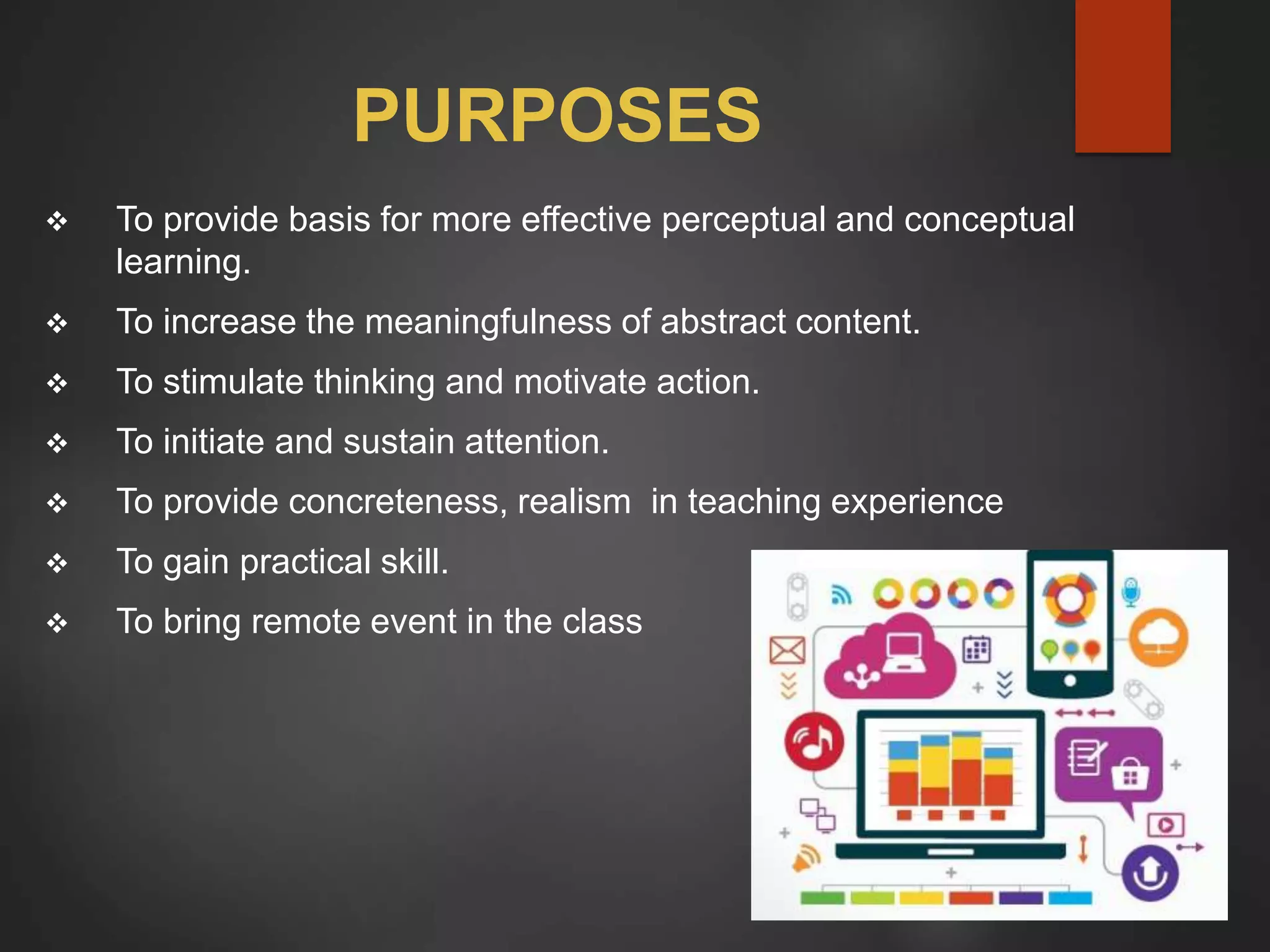 PURPOSES
 To provide basis for more effective perceptual and conceptual
learning.
 To increase the meaningfulness of abstract content.
 To stimulate thinking and motivate action.
 To initiate and sustain attention.
 To provide concreteness, realism in teaching experience
 To gain practical skill.
 To bring remote event in the class
 