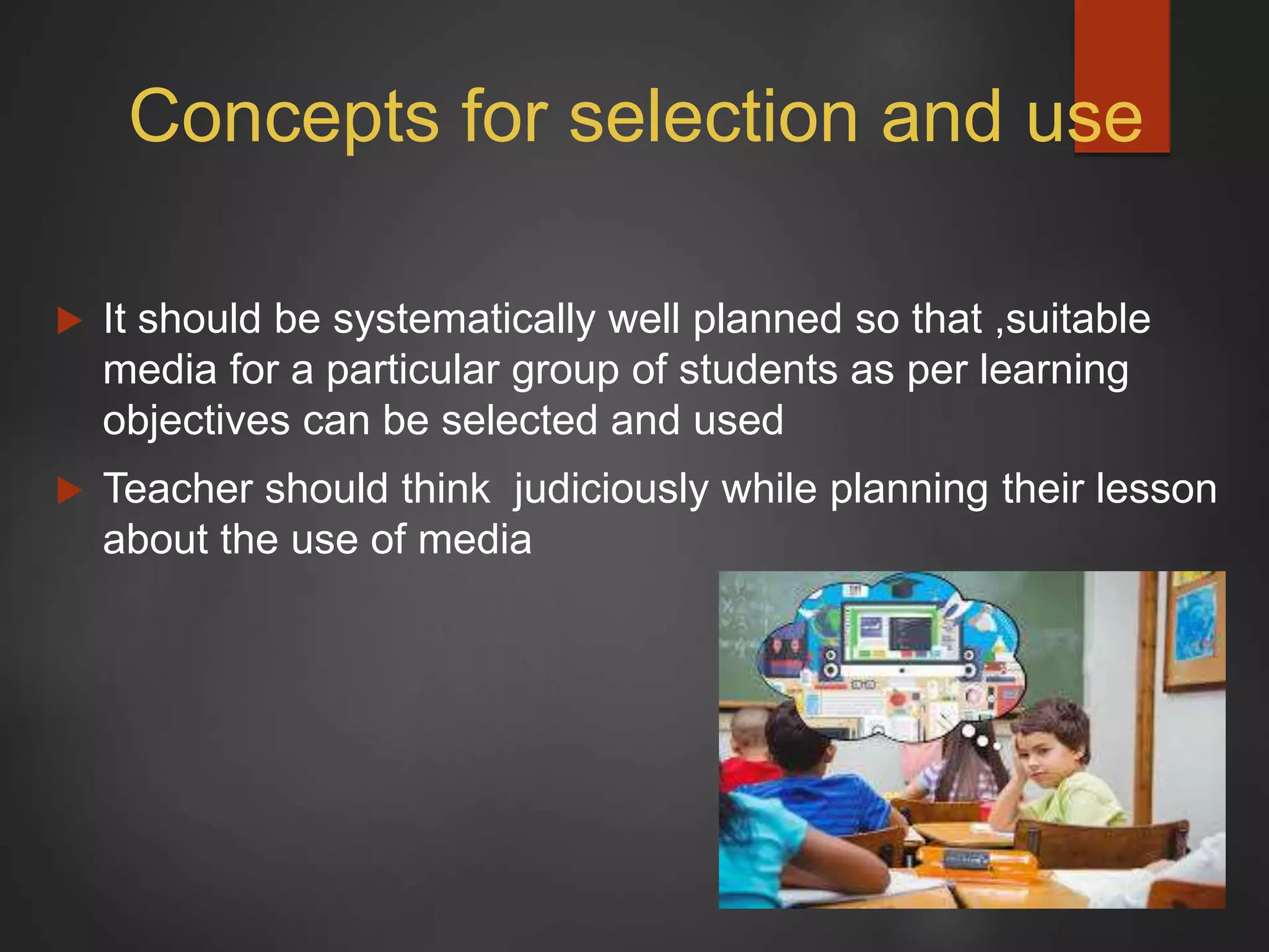 Concepts for selection and use
 It should be systematically well planned so that ,suitable
media for a particular group of students as per learning
objectives can be selected and used
 Teacher should think judiciously while planning their lesson
about the use of media
 