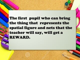 The first pupil who can bring
the thing that represents the
spatial figure and nets that the
teacher will say, will get a
REWARD.
 