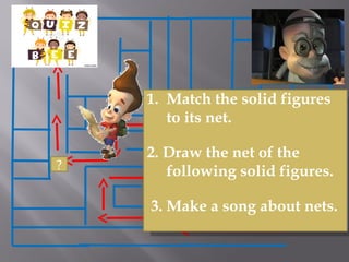 ?
I can’t believe this!! Are
you the son of Sir
Einstein?
Anyway! I am giving
you a more challenging
tasks!!
I can’t believe this!! Are
you the son of Sir
Einstein?
Anyway! I am giving
you a more challenging
tasks!!
1. Match the solid figures
to its net.
2. Draw the net of the
following solid figures.
 3. Make a song about nets.
 