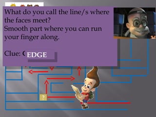 ?
What do you call the line/s where
the faces meet?
Smooth part where you can run
your finger along.
Clue: GEED
What do you call the line/s where
the faces meet?
Smooth part where you can run
your finger along.
Clue: GEED
EDGEEDGE
 