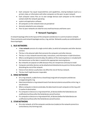  Each computer has equal responsibilities and capabilities, sharing hardware (such as a
printer), data, or information with other computers on the peer-to-peer network
 Each computer stores files on its own storage devices each computer on the network
contains both the network operating
 system and application software
 All computers on the network share any peripheral
 device(s) attached to any computer
 Peer-to-peer networks are ideal for very small businesses and home users
 Network Topologies:
A networktopologyreferstothe layoutof the computersanddevicesina communicationsnetwork.
Three commonlyusednetworktopologiesare bus,ring,andstar. Networksusuallyuse combinationsof
these topologies.
1. BUS NETWORK:
 A bus network consists of a single central cable, to which all computers and other devices
connect.
 The bus is the physical cable that connects the computers and other devices
 The bus in a bus network transmits data, instructions, and information in both directions.
 Whena sendingdevice transmitsdata,the address of the receiving device is included with
the transmission so the data is routed to the appropriate receiving device.
 Bus networks are popular on LANs because they are inexpensive and easy to install.
 Computersandotherdevicescanbe attachedand detachedatany pointon the buswithout
disturbing the rest of the network
 Failure of one device usually does not affect the rest of the bus network.
 The bus itself might become inoperable.
2. RING NETWORK
 On a ring network,acable formsa closedloop(ring) withall computersanddevices
arrangedalongthe ring
 Data transmittedona ring networktravelsfromdevicetodevice aroundthe entire ring,in
one direction
 Whena computeror device sendsdata,the data travelstoeach computeronthe ring until
it reachesitsdestination.
 If a computeror device ona ringnetworkfails,all devicesbefore the faileddevice are
unaffected,butthose afterthe faileddevice cannotfunction.
 If a computeror device ona ringnetworkfails,all devicesbefore the faileddevice are
unaffected,butthose afterthe faileddevice cannotfunction.
3. STAR NETWORK
 On a star network,all of the computersanddevices(nodes) onthe networkconnecttoa
central device,thusformingastar.
 