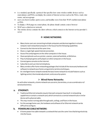  is a standard, specifically a protocol that specifies how some wireless mobile devices such as
smart phones and PDAs can display the content of Internet services such as the Web, e-mail, chat
rooms, and newsgroups
 users can check weather,sports scores,and headline news from their WAP-enabled smart phone
or PDA
 To display a Web page on a smart phone, the phone should contain a micro browser
 WAP uses a client/server network.
 The wireless device contains the client software,which connects to the Internet service provider’s
server
 HOME NETWORKS
 Many home usersare connectingmultiple computersanddevicestogetherinahome
network.Eachnetworkedcomputerinthe house hasthe followingcapabilities:
 Connectto the Internetat the same time.
 Share a single high-speedInternetconnection.
 Accessfilesandprogramsonthe othercomputersinthe house.
 Share peripheralssuchasa printer,scanner,external harddisk,orDVDdrive.
 Playmultiplayergameswithplayersonothercomputersinthe house.
 Connectgame consolestothe Internet.
 Subscribe toand use Internettelephony.
 Many vendorsofferhome networkingpackagesthatincludeall the necessaryhardware and
software tonetworkyourhome usingwiredorwirelesstechniques.
 An intelligenthome networkextendsthe basichome networktoinclude featuressuchas
lightingcontrol,thermostatadjustment,andasecuritysystem.
 Wired Home Networks:
As withothernetworks,ahome networkcanuse wires,be wireless,oruse acombinationof
wiredandwireless.
a. ETHERNET:
 Traditional Ethernetnetworksrequire thateachcomputerhave built-innetworking
capabilitiesorcontaina networkcard,whichconnectsto a central networkhubor similar
device withaphysical cable.
 Thismay involve runningcable throughwalls,ceilings,andfloorsinthe house.
 For the average home user,the hardware andsoftware of an Ethernetnetworkcanbe
difficulttoconfigure.
b. POWERLINECABLENETWORK:
 A home powerline cable networkisanetworkthatusesthe same linesthatbringelectricity
intothe house.
 