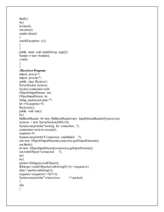 finally{
try{
in.close();
out.close();
sender.close();
}
catch(Exception e){}
}
}
public static void main(String args[]){
Sender s=new Sender();
s.run();
}
}
//ReceiverProgram
import java.io.*;
import java.net.*;
public class Reciever{
ServerSocket reciever;
Socket connection=null;
ObjectOutputStream out;
ObjectInputStream in;
String packet,ack,data="";
int i=0,sequence=0;
Reciever(){}
public void run(){
try{
BufferedReader br=new BufferedReader(new InputStreamReader(System.in));
reciever = new ServerSocket(2004,10);
System.out.println("waiting for connection...");
connection=reciever.accept();
sequence=0;
System.out.println("Connection established :");
out=new ObjectOutputStream(connection.getOutputStream());
out.flush();
in=new ObjectInputStream(connection.getInputStream());
out.writeObject("connected .");
do{
try{
packet=(String)in.readObject();
if(Integer.valueOf(packet.substring(0,1))==sequence){
data+=packet.substring(1);
sequence=(sequence==0)?1:0;
System.out.println("nnreceiver >"+packet);
}
else
{
 
