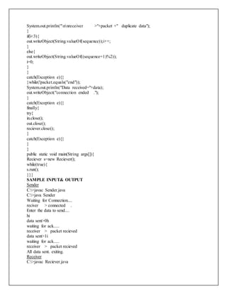 System.out.println("nnreceiver >"+packet +" duplicate data");
}
if(i<3){
out.writeObject(String.valueOf(sequence));i++;
}
else{
out.writeObject(String.valueOf((sequence+1)%2));
i=0;
}
}
catch(Exception e){}
}while(!packet.equals("end"));
System.out.println("Data received="+data);
out.writeObject("connection ended .");
}
catch(Exception e){}
finally{
try{
in.close();
out.close();
reciever.close();
}
catch(Exception e){}
}
}
public static void main(String args[]){
Reciever s=new Reciever();
while(true){
s.run();
}}}
SAMPLE INPUT& OUTPUT
Sender
C:>javac Sender.java
C:>java Sender
Waiting for Connection....
reciver > connected .
Enter the data to send....
hi
data sent>0h
waiting for ack.....
receiver > packet recieved
data sent>1i
waiting for ack.....
receiver > packet recieved
All data sent. exiting.
Receiver
C:>javac Reciever.java
 