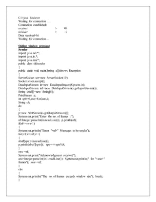C:>java Reciever
Waiting for connection …
Connection established:
receiver > 0h
receiver > 1i
Data received=hi
Waiting for connection…
Sliding window protocol
Sender
import java.net.*;
import java.io.*;
import java.rmi.*;
public class slidsender
{
public static void main(String a[])throws Exception
{
ServerSocket ser=new ServerSocket(10);
Socket s=ser.accept();
DataInputStream in=new DataInputStream(System.in);
DataInputStream in1=new DataInputStream(s.getInputStream());
String sbuff[]=new String[8];
PrintStream p;
int sptr=0,sws=8,nf,ano,i;
String ch;
do
{
p=new PrintStream(s.getOutputStream());
System.out.print("Enter the no. of frames : ");
nf=Integer.parseInt(in.readLine()); p.println(nf);
if(nf<=sws-1)
{
System.out.println("Enter "+nf+" Messages to be sendn");
for(i=1;i<=nf;i++)
{
sbuff[sptr]=in.readLine();
p.println(sbuff[sptr]); sptr=++sptr%8;
}
sws-=nf;
System.out.print("Acknowledgment received");
ano=Integer.parseInt(in1.readLine()); System.out.println(" for "+ano+"
frames"); sws+=nf;
}
else
{
System.out.println("The no. of frames exceeds window size"); break;
}
 