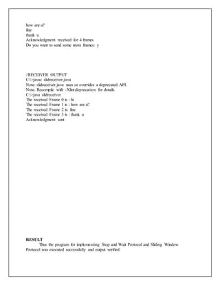 how are u?
fine
thank u
Acknowledgment received for 4 frames
Do you want to send some more frames: y
//RECEIVER OUTPUT
C:>javac slidreceiver.java
Note: slidreceiver.java uses or overrides a deprecated API.
Note: Recompile with -Xlint:deprecation for details.
C:>java slidreceiver
The received Frame 0 is : hi
The received Frame 1 is : how are u?
The received Frame 2 is: fine
The received Frame 3 is : thank u
Acknowledgment sent
RESULT
Thus the program for implementing Stop and Wait Protocol and Sliding Window
Protocol was executed successfully and output verified.
 