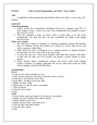 EX.NO:2 Study of Socket Programming and Client – Server model
AIM
To implement socket programming date and time display from client to server using TCP
Sockets.
CONCEPT
Socket Programming
1. Sockets provide the communication mechanism between two computers using TCP. A
client program creates a socket on its end of the communication and attempts to connect
that socket to a server.
2. When the connection is made, the server creates a socket object on its end of the
communication. The client and server can now communicate by writing to and reading
from the socket.
Client–server model
1. The client–server model of computing is a distributed application structure that partitions
tasks or workloads between the providers of a resource or service, called servers, and
service requesters, called clients.
2. Often clients and servers communicate over a computer network on separate hardware,
but both client and server may reside in the same system.
3. A server host runs one or more server programs which share their resources with clients.
A client does not share any of its resources, but requests a server's content or service
function.
4. Clients therefore initiate communication sessions with servers which await incoming
requests. Examples of computer applications that use the client–server model are Email,
network printing, and the World Wide Web.
ALGORITHM
Server
1. Create a server socket and bind it to port.
2. Listen for new connection and when a connection arrives, accept it.
3. Send server’s date and time to the client.
4. Read client’s IP address sent by the client.
5. Display the client details.
6. Repeat steps 2-5 until the server is terminated.
7. Close all streams.
8. Close the server socket.
9. Stop.
Client
1. Create a client socket and connect it to the server’s port number.
2. Retrieve its own IP address using built-in function.
3. Send its address to the server.
4. Display the date & time sent by the server.
5. Close the input and output streams.
6. Close the client socket.
7. Stop.
 